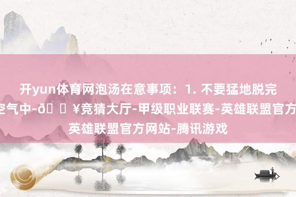 开yun体育网泡汤在意事项：1. 不要猛地脱完一稔涌现在冷空气中-🔥竞猜大厅-甲级职业联赛-英雄联盟官方网站-腾讯游戏