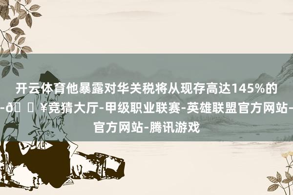 开云体育他暴露对华关税将从现存高达145%的水平下调-🔥竞猜大厅-甲级职业联赛-英雄联盟官方网站-腾讯游戏
