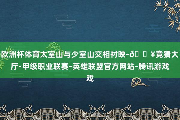 欧洲杯体育太室山与少室山交相衬映-🔥竞猜大厅-甲级职业联赛-英雄联盟官方网站-腾讯游戏