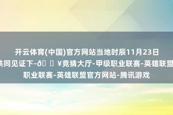 开云体育(中国)官方网站当地时辰11月23日在中西两国政要的共同见证下-🔥竞猜大厅-甲级职业联赛-英雄联盟官方网站-腾讯游戏