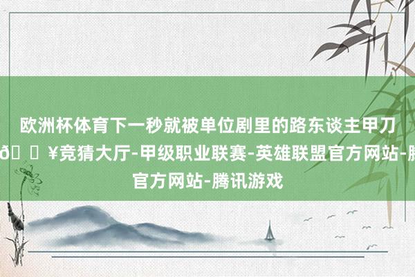 欧洲杯体育下一秒就被单位剧里的路东谈主甲刀到爆哭-🔥竞猜大厅-甲级职业联赛-英雄联盟官方网站-腾讯游戏