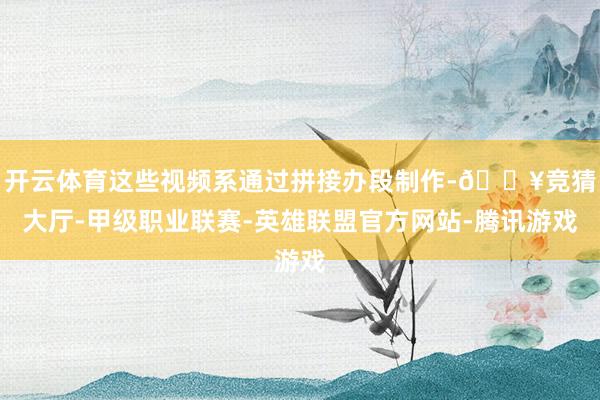 开云体育这些视频系通过拼接办段制作-🔥竞猜大厅-甲级职业联赛-英雄联盟官方网站-腾讯游戏