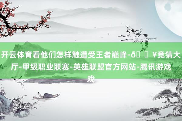 开云体育看他们怎样触遭受王者巅峰-🔥竞猜大厅-甲级职业联赛-英雄联盟官方网站-腾讯游戏