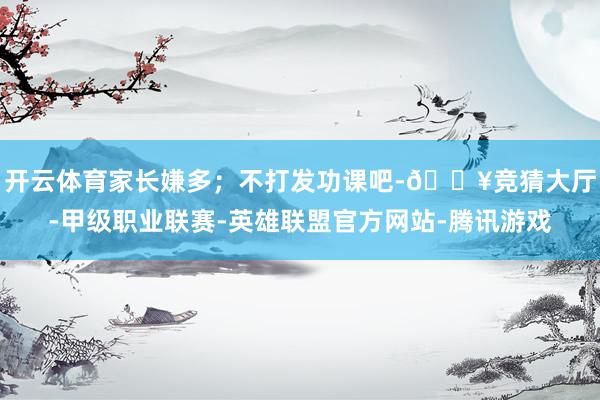 开云体育家长嫌多；不打发功课吧-🔥竞猜大厅-甲级职业联赛-英雄联盟官方网站-腾讯游戏