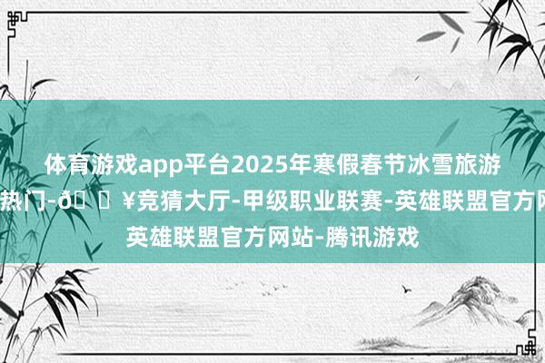 体育游戏app平台2025年寒假春节冰雪旅游产物紧跟市集热门-🔥竞猜大厅-甲级职业联赛-英雄联盟官方网站-腾讯游戏