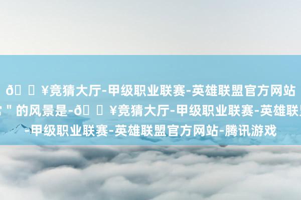 🔥竞猜大厅-甲级职业联赛-英雄联盟官方网站-腾讯游戏一个＂反常＂的风景是-🔥竞猜大厅-甲级职业联赛-英雄联盟官方网站-腾讯游戏