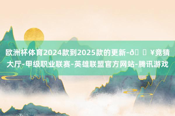 欧洲杯体育2024款到2025款的更新-🔥竞猜大厅-甲级职业联赛-英雄联盟官方网站-腾讯游戏