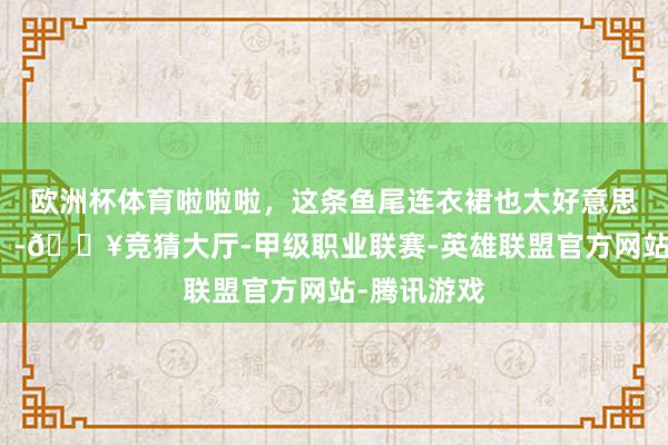欧洲杯体育啦啦啦，这条鱼尾连衣裙也太好意思瞻念了叭！-🔥竞猜大厅-甲级职业联赛-英雄联盟官方网站-腾讯游戏