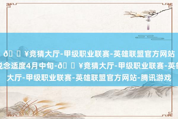 🔥竞猜大厅-甲级职业联赛-英雄联盟官方网站-腾讯游戏但咱们知说念适度4月中旬-🔥竞猜大厅-甲级职业联赛-英雄联盟官方网站-腾讯游戏