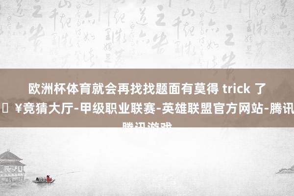 欧洲杯体育就会再找找题面有莫得 trick 了-🔥竞猜大厅-甲级职业联赛-英雄联盟官方网站-腾讯游戏