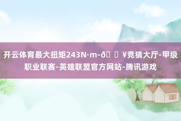 开云体育最大扭矩243N·m-🔥竞猜大厅-甲级职业联赛-英雄联盟官方网站-腾讯游戏