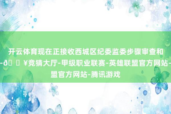 开云体育现在正接收西城区纪委监委步骤审查和监察走访-🔥竞猜大厅-甲级职业联赛-英雄联盟官方网站-腾讯游戏