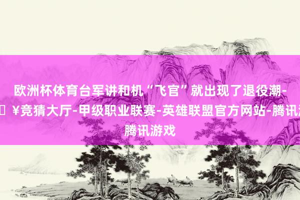 欧洲杯体育台军讲和机“飞官”就出现了退役潮-🔥竞猜大厅-甲级职业联赛-英雄联盟官方网站-腾讯游戏