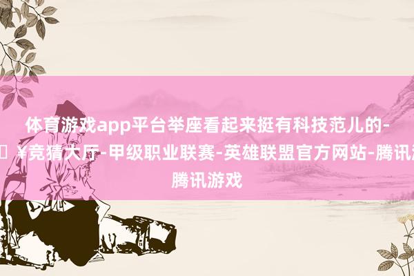 体育游戏app平台举座看起来挺有科技范儿的-🔥竞猜大厅-甲级职业联赛-英雄联盟官方网站-腾讯游戏