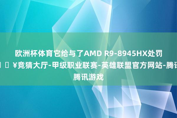 欧洲杯体育它给与了AMD R9-8945HX处罚器-🔥竞猜大厅-甲级职业联赛-英雄联盟官方网站-腾讯游戏