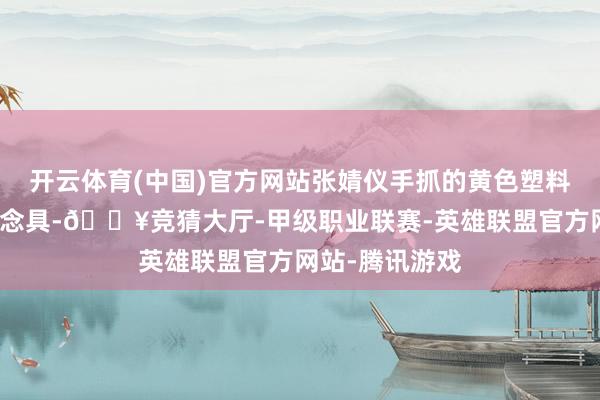 开云体育(中国)官方网站张婧仪手抓的黄色塑料袋恰是要津说念具-🔥竞猜大厅-甲级职业联赛-英雄联盟官方网站-腾讯游戏