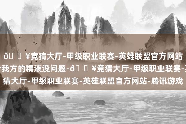 🔥竞猜大厅-甲级职业联赛-英雄联盟官方网站-腾讯游戏据此就合计我方的精液没问题-🔥竞猜大厅-甲级职业联赛-英雄联盟官方网站-腾讯游戏