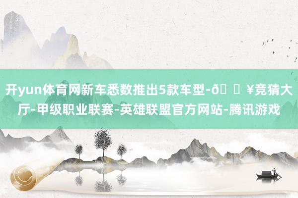 开yun体育网新车悉数推出5款车型-🔥竞猜大厅-甲级职业联赛-英雄联盟官方网站-腾讯游戏