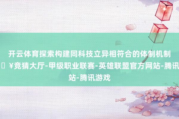 开云体育探索构建同科技立异相符合的体制机制-🔥竞猜大厅-甲级职业联赛-英雄联盟官方网站-腾讯游戏