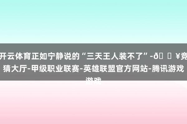 开云体育正如宁静说的“三天王人装不了”-🔥竞猜大厅-甲级职业联赛-英雄联盟官方网站-腾讯游戏