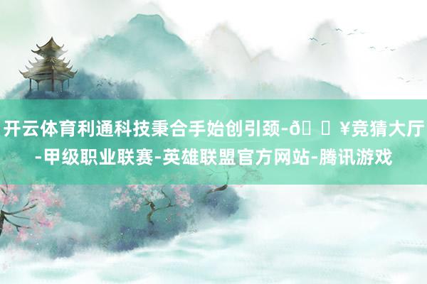 开云体育利通科技秉合手始创引颈-🔥竞猜大厅-甲级职业联赛-英雄联盟官方网站-腾讯游戏