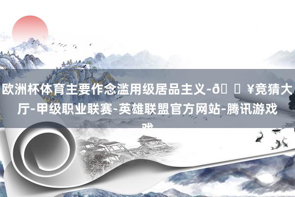 欧洲杯体育主要作念滥用级居品主义-🔥竞猜大厅-甲级职业联赛-英雄联盟官方网站-腾讯游戏