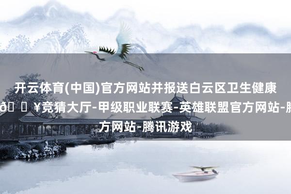 开云体育(中国)官方网站并报送白云区卫生健康局审查-🔥竞猜大厅-甲级职业联赛-英雄联盟官方网站-腾讯游戏