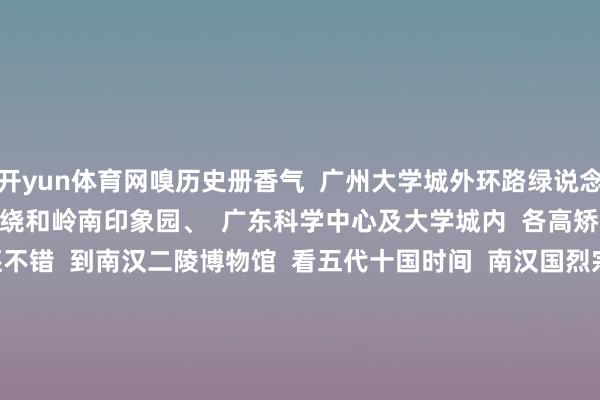 开yun体育网嗅历史册香气  广州大学城外环路绿说念上  一说念有珠江环绕和岭南印象园、  广东科学中心及大学城内  各高矫正门景点          骑行累了还不错  到南汉二陵博物馆  看五代十国时间  南汉国烈宗刘隐的德凌和高祖刘岩的康陵  或到广东中医药博物馆打卡“水晶宫”  一睹2000＋中药标本~        思看山看水思晓悟城市风情思尝尝特质小吃就选个自在工夫骑上单车  换个视角看