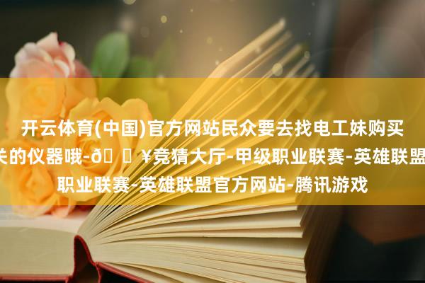 开云体育(中国)官方网站民众要去找电工妹购买大致检测和摒除机关的仪器哦-🔥竞猜大厅-甲级职业联赛-英雄联盟官方网站-腾讯游戏