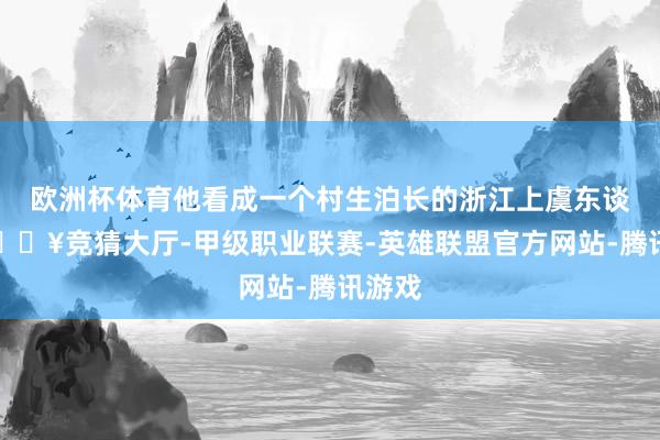 欧洲杯体育他看成一个村生泊长的浙江上虞东谈主-🔥竞猜大厅-甲级职业联赛-英雄联盟官方网站-腾讯游戏