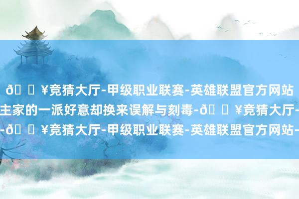 🔥竞猜大厅-甲级职业联赛-英雄联盟官方网站-腾讯游戏明明是东谈主家的一派好意却换来误解与刻毒-🔥竞猜大厅-甲级职业联赛-英雄联盟官方网站-腾讯游戏