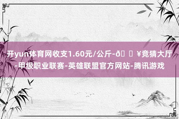 开yun体育网收支1.60元/公斤-🔥竞猜大厅-甲级职业联赛-英雄联盟官方网站-腾讯游戏
