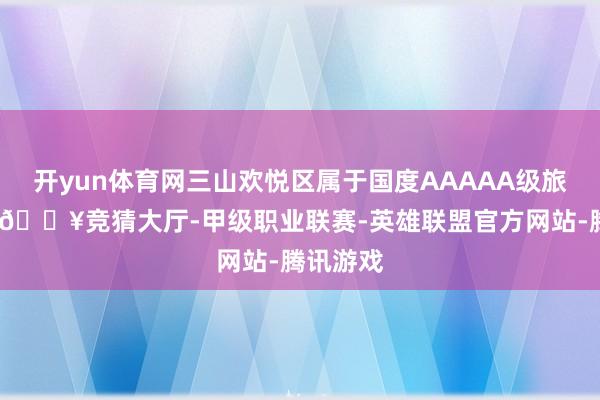 开yun体育网三山欢悦区属于国度AAAAA级旅游景区-🔥竞猜大厅-甲级职业联赛-英雄联盟官方网站-腾讯游戏