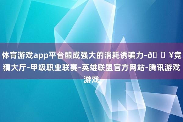 体育游戏app平台酿成强大的消耗诱骗力-🔥竞猜大厅-甲级职业联赛-英雄联盟官方网站-腾讯游戏