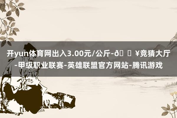 开yun体育网出入3.00元/公斤-🔥竞猜大厅-甲级职业联赛-英雄联盟官方网站-腾讯游戏