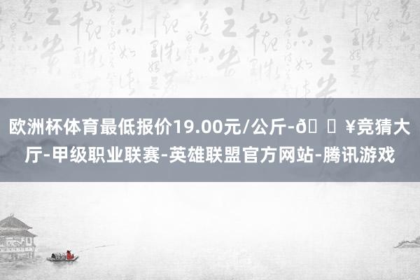 欧洲杯体育最低报价19.00元/公斤-🔥竞猜大厅-甲级职业联赛-英雄联盟官方网站-腾讯游戏