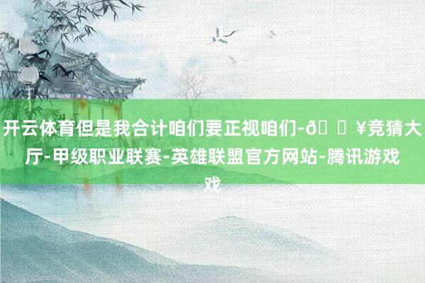 开云体育但是我合计咱们要正视咱们-🔥竞猜大厅-甲级职业联赛-英雄联盟官方网站-腾讯游戏