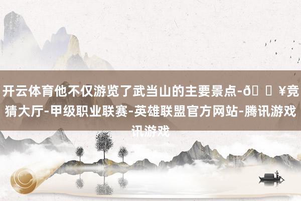 开云体育他不仅游览了武当山的主要景点-🔥竞猜大厅-甲级职业联赛-英雄联盟官方网站-腾讯游戏