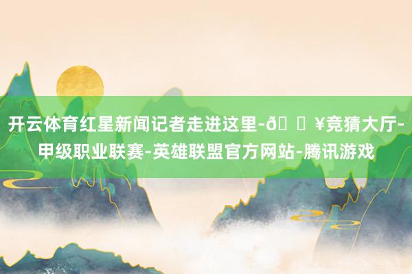 开云体育红星新闻记者走进这里-🔥竞猜大厅-甲级职业联赛-英雄联盟官方网站-腾讯游戏