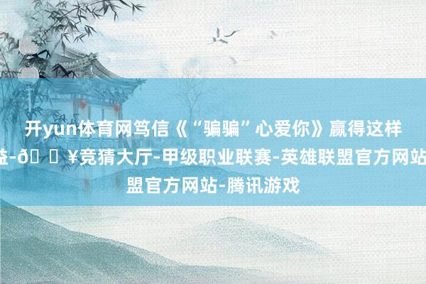 开yun体育网笃信《“骗骗”心爱你》赢得这样详实的得益-🔥竞猜大厅-甲级职业联赛-英雄联盟官方网站-腾讯游戏