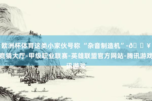 欧洲杯体育这类小家伙号称 “杂音制造机”-🔥竞猜大厅-甲级职业联赛-英雄联盟官方网站-腾讯游戏