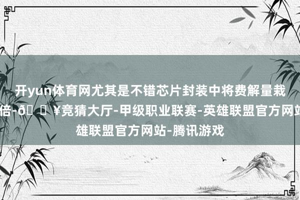 开yun体育网尤其是不错芯片封装中将费解量栽培高达100倍-🔥竞猜大厅-甲级职业联赛-英雄联盟官方网站-腾讯游戏