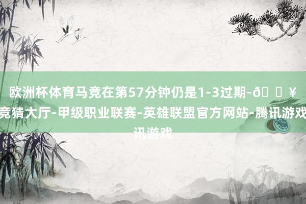 欧洲杯体育马竞在第57分钟仍是1-3过期-🔥竞猜大厅-甲级职业联赛-英雄联盟官方网站-腾讯游戏