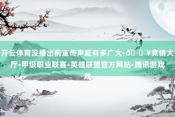 开云体育没播出前宣传声威有多广大-🔥竞猜大厅-甲级职业联赛-英雄联盟官方网站-腾讯游戏