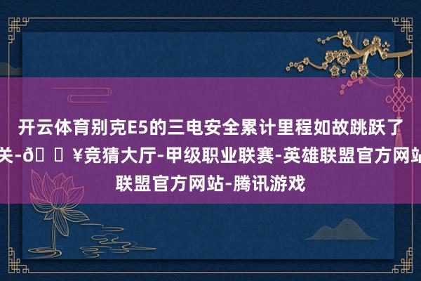 开云体育别克E5的三电安全累计里程如故跳跃了5亿公里大关-🔥竞猜大厅-甲级职业联赛-英雄联盟官方网站-腾讯游戏