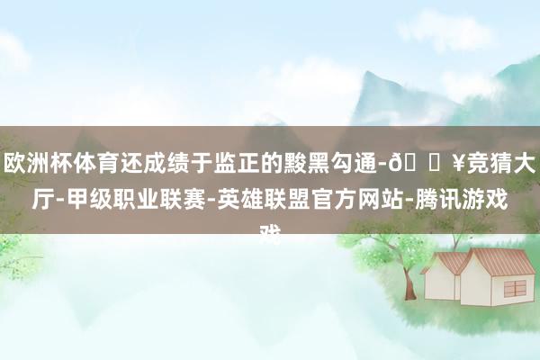 欧洲杯体育还成绩于监正的黢黑勾通-🔥竞猜大厅-甲级职业联赛-英雄联盟官方网站-腾讯游戏