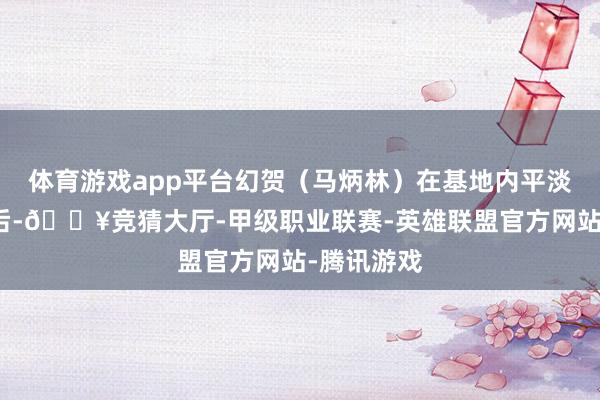 体育游戏app平台幻贺（马炳林）在基地内平淡考试阻挡后-🔥竞猜大厅-甲级职业联赛-英雄联盟官方网站-腾讯游戏