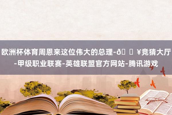 欧洲杯体育周恩来这位伟大的总理-🔥竞猜大厅-甲级职业联赛-英雄联盟官方网站-腾讯游戏