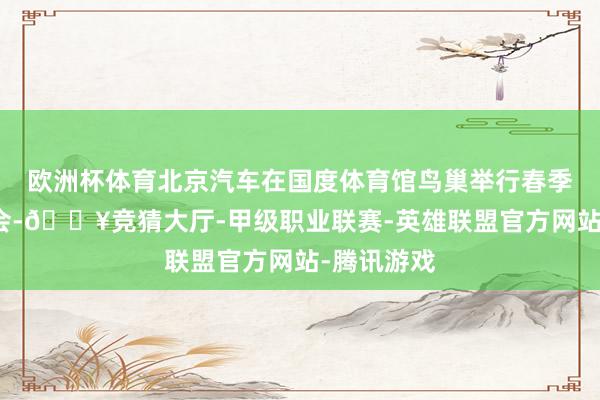 欧洲杯体育北京汽车在国度体育馆鸟巢举行春季新品发布会-🔥竞猜大厅-甲级职业联赛-英雄联盟官方网站-腾讯游戏