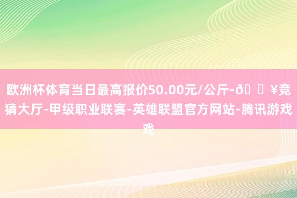 欧洲杯体育当日最高报价50.00元/公斤-🔥竞猜大厅-甲级职业联赛-英雄联盟官方网站-腾讯游戏